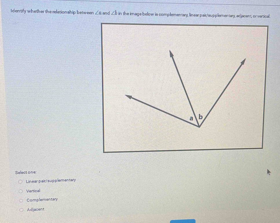 Identify whether the relation ship between ∠ a and ∠ b in the image below is complementary, linear pair/supplementary, adjacent, or vertical.
Select one:
Lin ear pair/sup plemen tary
Vertical
Complementary
Adjacent