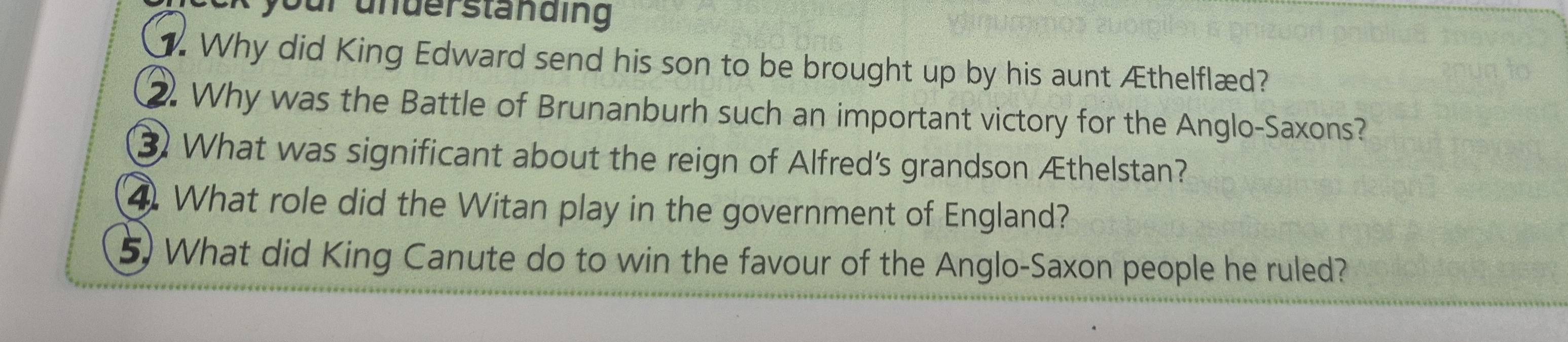 your underständing 
. Why did King Edward send his son to be brought up by his aunt Æthelflæd? 
2. Why was the Battle of Brunanburh such an important victory for the Anglo-Saxons? 
③ What was significant about the reign of Alfred's grandson Æthelstan? 
4. What role did the Witan play in the government of England? 
5) What did King Canute do to win the favour of the Anglo-Saxon people he ruled?