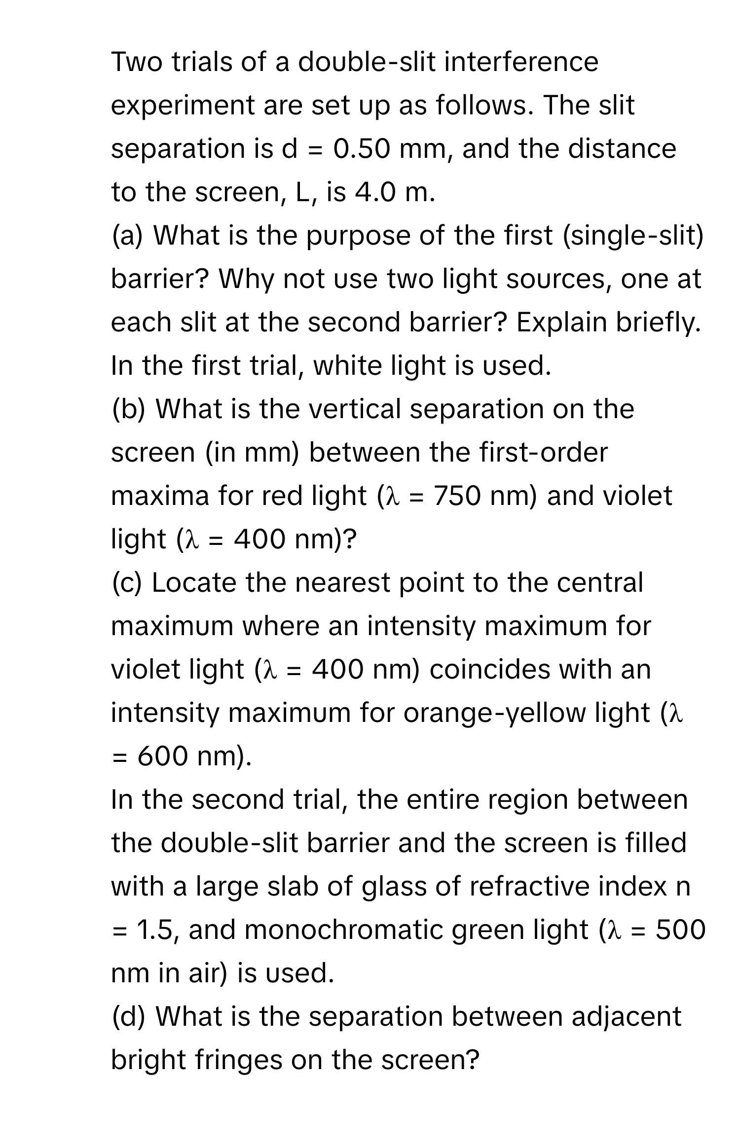 Two trials of a double-slit interference experiment are set up as follows. The slit separation is d = 0.50 mm, and the distance to the screen, L, is 4.0 m. 
(a) What is the purpose of the first (single-slit) barrier? Why not use two light sources, one at each slit at the second barrier? Explain briefly. In the first trial, white light is used. 
(b) What is the vertical separation on the screen (in mm) between the first-order maxima for red light (λ = 750 nm) and violet light (λ = 400 nm)? 
(c) Locate the nearest point to the central maximum where an intensity maximum for violet light (λ = 400 nm) coincides with an intensity maximum for orange-yellow light (λ = 600 nm). 
In the second trial, the entire region between the double-slit barrier and the screen is filled with a large slab of glass of refractive index n = 1.5, and monochromatic green light (λ = 500 nm in air) is used. 
(d) What is the separation between adjacent bright fringes on the screen?