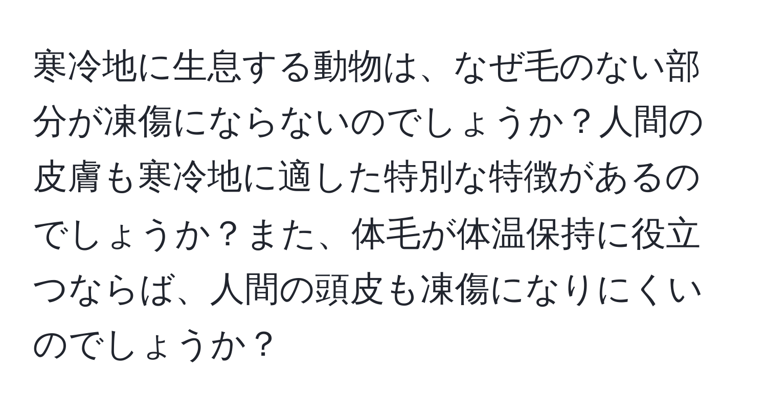 寒冷地に生息する動物は、なぜ毛のない部分が凍傷にならないのでしょうか？人間の皮膚も寒冷地に適した特別な特徴があるのでしょうか？また、体毛が体温保持に役立つならば、人間の頭皮も凍傷になりにくいのでしょうか？