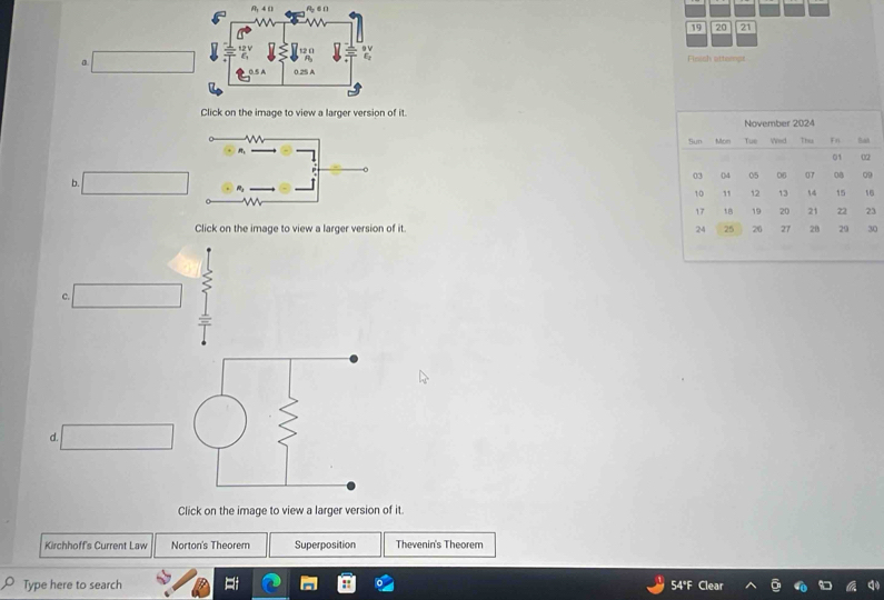 19 20 21 
Finish atterps 
a 
Click on the image to view a larger version of it 
b. 
3 
Click on the image to view a larger version of it 
c. 
d. 
Click on the image to view a larger version of it. 
Kirchhoff's Current Law Norton's Theorem Superposition Thevenin's Theorem 
Type here to search 
54