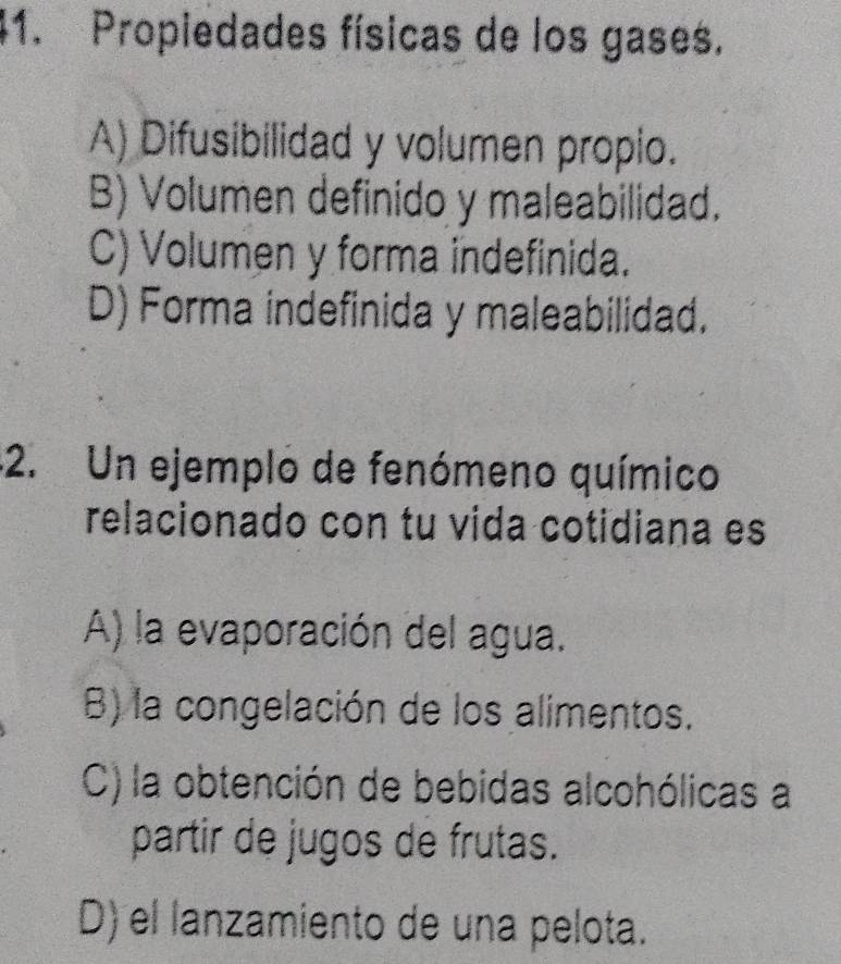 Propiedades físicas de los gases.
A) Difusibilidad y volumen propio.
B) Volumen definido y maleabilidad.
C) Volumen y forma indefinida.
D) Forma indefinida y maleabilidad.
2. Un ejemplo de fenómeno químico
relacionado con tu vida cotidiana es
A) la evaporación del agua.
B) la congelación de los alimentos.
C) la obtención de bebidas alcohólicas a
partir de jugos de frutas.
D) el lanzamiento de una pelota.