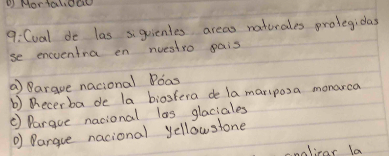 Mortalioao 
9:Cval de las siguientes areas naturales prolegidas 
se encventra en nuestro pais 
a argue nacional Poas 
b) ecerba de la biostera de lamariposa monarca 
③ Pargue nacional los glaciales 
Dargue nacional yellowstone 
nolicar la