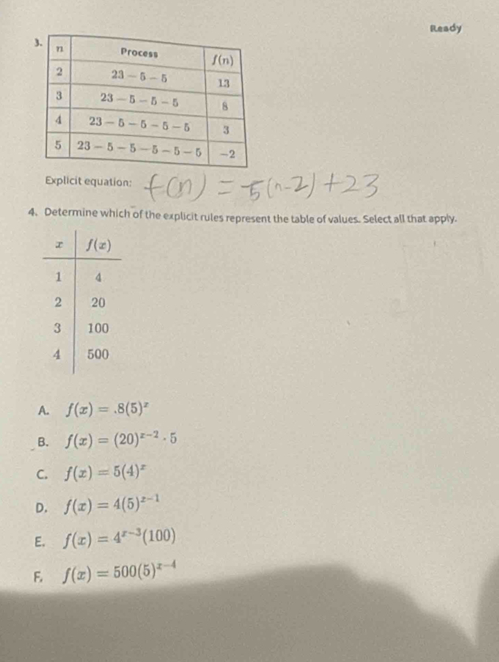 Ready
Explicit equation:
4. Determine which of the explicit rules represent the table of values. Select all that apply.
A. f(x)=.8(5)^x
B. f(x)=(20)^x-2· 5
C. f(x)=5(4)^x
D. f(x)=4(5)^x-1
E. f(x)=4^(x-3)(100)
F. f(x)=500(5)^x-4