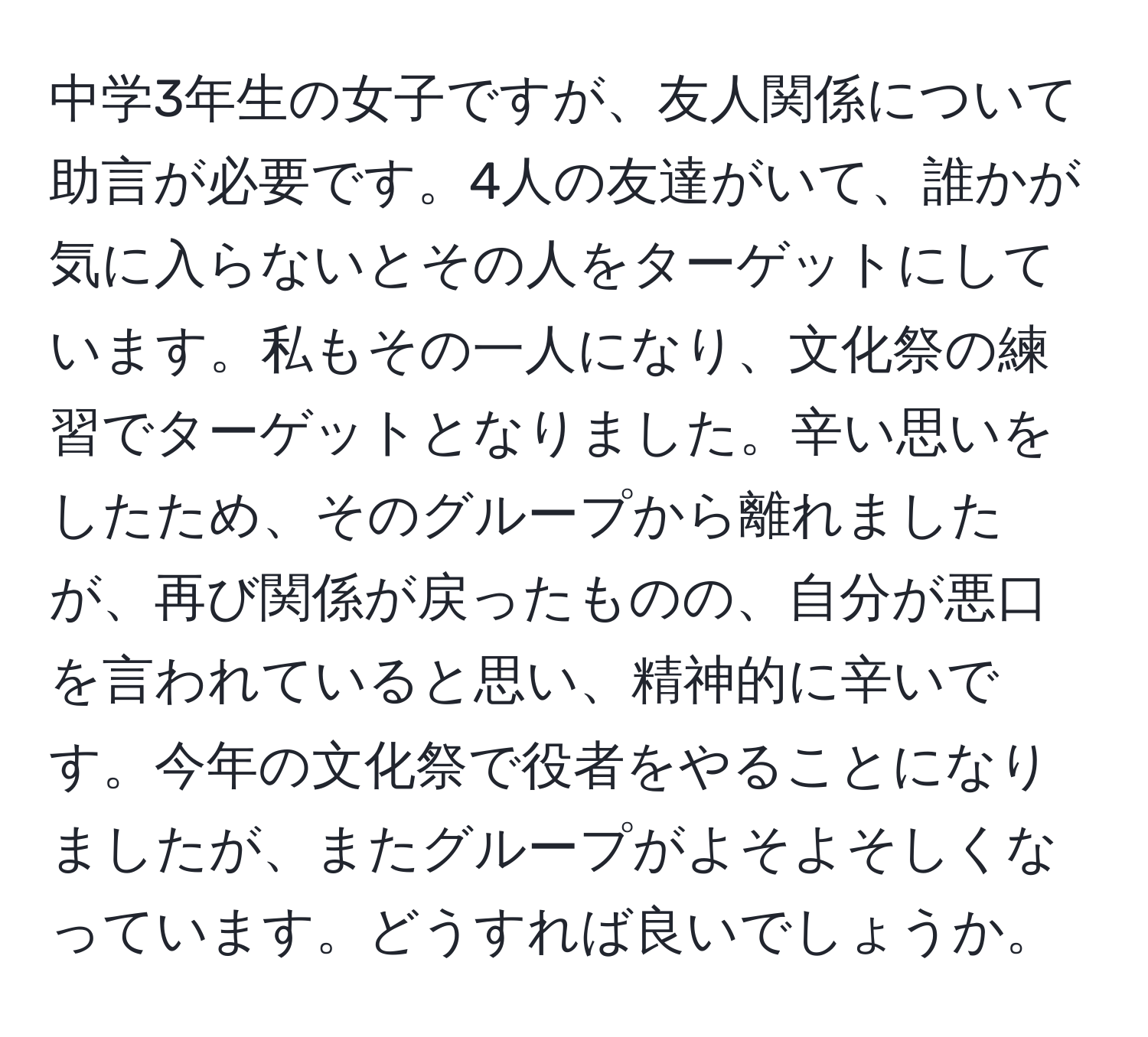 中学3年生の女子ですが、友人関係について助言が必要です。4人の友達がいて、誰かが気に入らないとその人をターゲットにしています。私もその一人になり、文化祭の練習でターゲットとなりました。辛い思いをしたため、そのグループから離れましたが、再び関係が戻ったものの、自分が悪口を言われていると思い、精神的に辛いです。今年の文化祭で役者をやることになりましたが、またグループがよそよそしくなっています。どうすれば良いでしょうか。