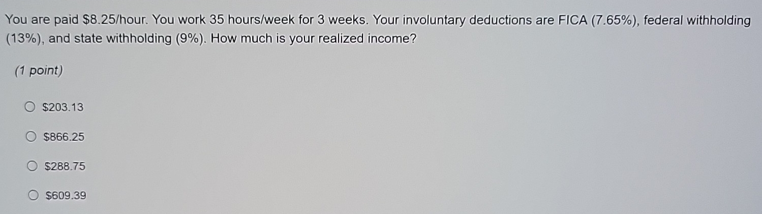 You are paid $8.25/hour. You work 35 hours/week for 3 weeks. Your involuntary deductions are FICA (7.65%), federal withholding
(13%), and state withholding (9%). How much is your realized income?
(1 point)
$203.13
$866.25
$288.75
$609.39