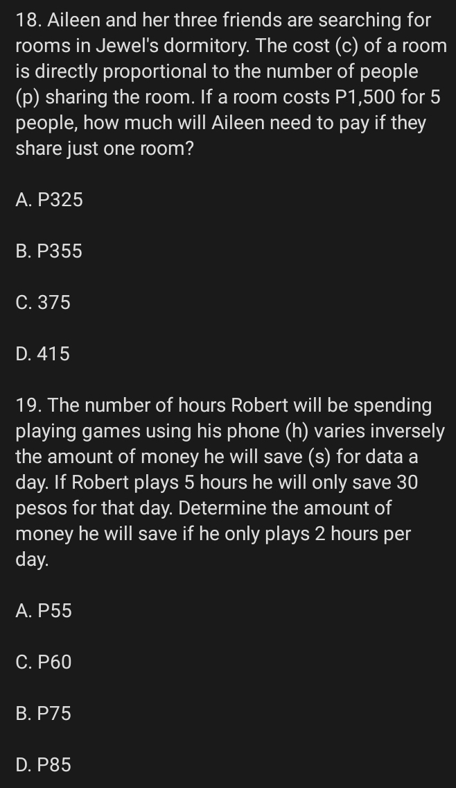 Aileen and her three friends are searching for
rooms in Jewel's dormitory. The cost (c) of a room
is directly proportional to the number of people
(p) sharing the room. If a room costs P1,500 for 5
people, how much will Aileen need to pay if they
share just one room?
A. P325
B. P355
C. 375
D. 415
19. The number of hours Robert will be spending
playing games using his phone (h) varies inversely
the amount of money he will save (s) for data a
day. If Robert plays 5 hours he will only save 30
pesos for that day. Determine the amount of
money he will save if he only plays 2 hours per
day.
A. P55
C. P60
B. P75
D. P85