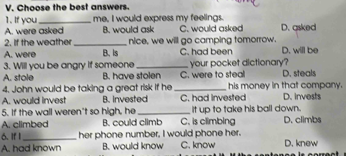 Choose the best answers.
1. If you _me, I would express my feelings.
A. were asked B. would ask C. would asked D. asked
2. If the weather_ nice, we will go camping tomorrow.
A. were B、Is C. had been D. will be
3. Will you be angry if someone _your pocket dictionary?
A. stole B. have stolen C. were to steal D. steals
4. John would be taking a great risk if he his money in that company.
A. would invest B. Invested C. had invested D. invests
5. If the wall weren't so high, he _It up to take his ball down.
A. climbed B. could climb C. is climbing D. climbs
6. If I_ her phone number, I would phone her.
A. had known B. would know C. know D. knew
s correct