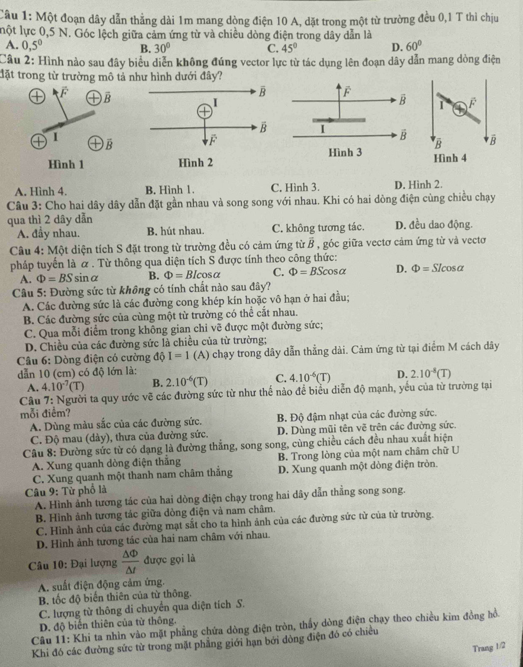 Cầu 1: Một đoạn dây dẫn thẳng dài 1m mang dòng điện 10 A, dặt trong một từ trường đều 0,1 T thì chịu
lột lực 0,5 N. Góc lệch giữa cảm ứng từ và chiều dòng điện trong dây dẫn là
A. 0,5^0 D. 60°
B. 30° C. 45°
Câu 2: Hình nào sau đây biểu diễn không đúng vector lực từ tác dụng lên đoạn dây dẫn mang dòng điện
đặt trong từ trường mô tả như hình dưới đây?
F overline B
F
vector B
I
I
vector B
vector B
Hình 3
Hình 1 Hình 2
A. Hình 4. B. Hình 1. C. Hình 3. D. Hình 2.
Câu 3: Cho hai dây dây dẫn đặt gần nhau và song song với nhau. Khi có hai dòng điện cùng chiều chạy
qua thì 2 dây dẫn D. đều dao động.
A. đầy nhau. B. hút nhau. C. không tương tác.
Câu 4: Một diện tích S đặt trong từ trường đều có cảm ứng từ vector B , góc giữa vectơ cảm ứng từ và vecto
pháp tuyến là α . Từ thông qua diện tích S được tính theo công thức:
A. Phi =BSsin alpha B. Phi =BIcos alpha C. Phi =BScos alpha D. Phi =Slcos alpha
Câu 5: Đường sức từ không có tính chất nào sau đây?
A. Các đường sức là các đường cong khép kín hoặc vô hạn ở hai đầu;
B. Các đường sức của cùng một từ trường có thể cắt nhau.
C. Qua mỗi điểm trong không gian chỉ vẽ được một đường sức;
D. Chiều của các đường sức là chiều của từ trường;
* Câu 6: Dòng điện có cường độ I=1 (A) chạy trong dây dẫn thẳng dài. Cảm ứng từ tại điểm M cách dây
dẫn 10 (cm) có độ lớn là:
A. 4.10^(-7)(T)
B. 2.10^(-6)(T) C. 4.10^(-6)(T) D. 2.10^(-8)(T)
Câu 7: Người ta quy ước vẽ các đường sức từ như thế nào để biểu diễn độ mạnh, yếu của từ trường tại
mỗi điểm?
A. Dùng màu sắc của các đường sức. B. Độ đậm nhạt của các đường sức.
C. Độ mau (dày), thưa của đường sức. D. Dùng mũi tên vẽ trên các đường sức.
Câu 8: Đường sức từ có dạng là đường thắng, song song, cùng chiều cách đều nhau xuất hiện
A. Xung quanh dòng điện thắng B. Trong lòng của một nam châm chữ U
C. Xung quanh một thanh nam châm thắng D. Xung quanh một dòng điện tròn.
Câu 9: Từ phổ là
A. Hình ảnh tương tác của hai dòng điện chạy trong hai dây dẫn thằng song song.
B. Hình ảnh tương tác giữa dòng điện và nam châm.
C. Hình ảnh của các đường mạt sắt cho ta hình ảnh của các đường sức từ của từ trường.
D. Hình ảnh tương tác của hai nam châm với nhau.
Câu 10: Đại lượng  △ Phi /△ t  được gọi là
A. suất điện động cảm ứng.
B. tốc độ biến thiên của từ thông.
C. lượng từ thông di chuyển qua diện tích S.
D. độ biến thiên của từ thông.
Câu 11: Khi ta nhìn vào mặt phẳng chứa dòng điện tròn, thấy dòng điện chạy theo chiều kim đồng hồ.
Khi đó các đường sức từ trong mặt phẳng giới hạn bởi dòng điện đó có chiều
Trang 1/2