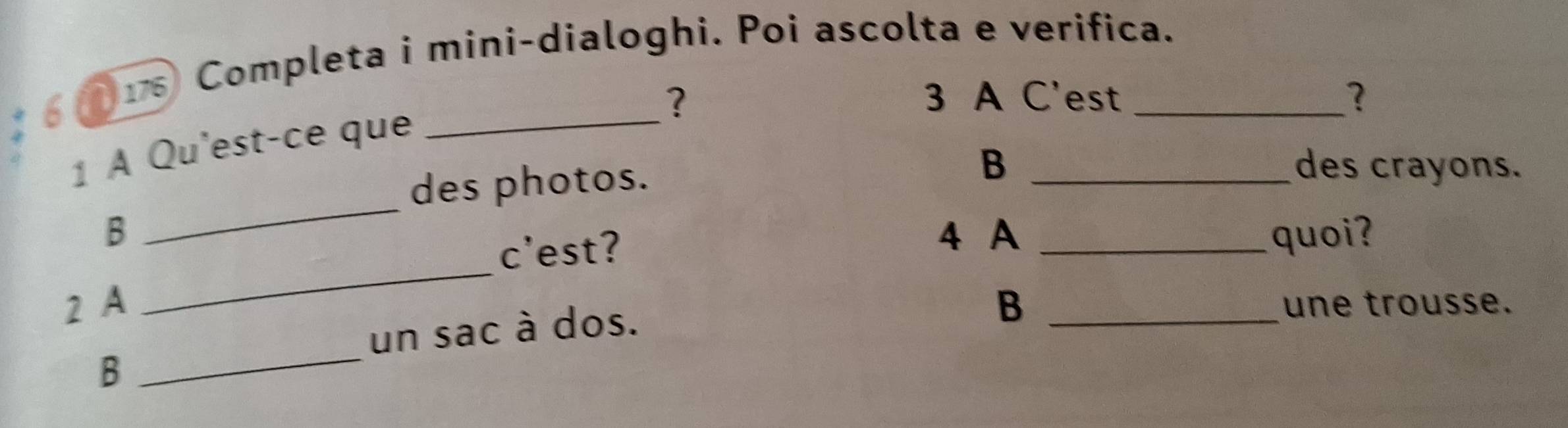 6 
115 Completa i mini-dialoghi. Poi ascolta e verifica. 
? 3 A C'est ? 
1 À Qu'est-ce que_ 
des photos. 
B _des crayons. 
_ 
_ 
B 4 A _quoi? 
c’est? 
2 A B _une trousse. 
un sac à dos. 
B 
_