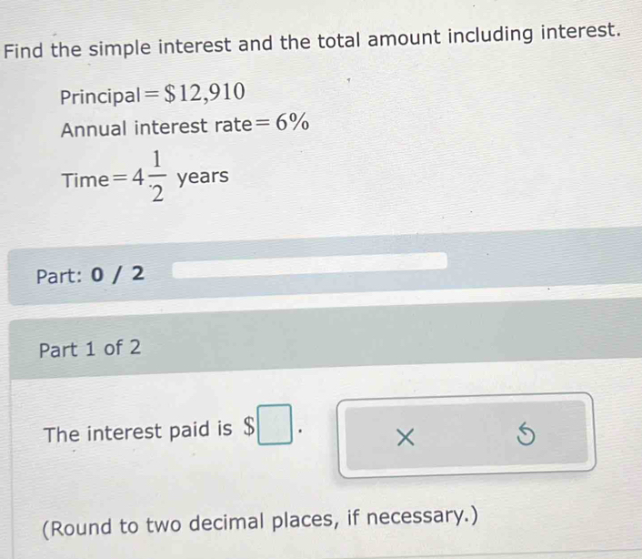 Find the simple interest and the total amount including interest. 
Principal = $12,910
Annual interest rate =6%
Time =4 1/2 years
Part: 0 / 2 
Part 1 of 2 
The interest paid is $ . × 5
(Round to two decimal places, if necessary.)