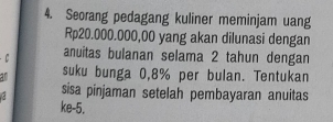 Seorang pedagang kuliner meminjam uang
Rp20.000.000,00 yang akan dilunasi dengan 
anuitas bulanan selama 2 tahun dengan 
a suku bunga 0,8% per bulan. Tentukan 
. sisa pinjaman setelah pembayaran anuitas 
ke -5.