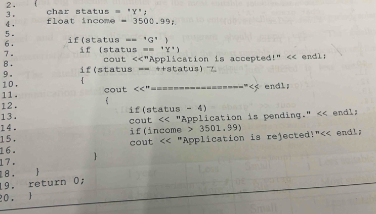 2 . 
3 . char status = 'Y'; 
4 . float income = 3500.99; 
5 . 
6. 
if(status == 'G' ) 
7 . if (status == 'Y') 
8 . cout <<"Application is accepted!" << endl; 
9 . if(status == ++status) 
10 . 
 
11. cout  << endl; 
15. if(income > 3501.99)
16. cout << "Application is rejected!"<< endl; 
 
17. 
18.  
19. return 0; 
20. 