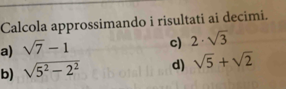 Calcola approssimando i risultati ai decimi. 
a) sqrt(7)-1
c) 2· sqrt(3)
b) sqrt(5^2-2^2)
d) sqrt(5)+sqrt(2)