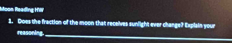 Moon Reading HW 
1. Does the fraction of the moon that receives sunlight ever change? Explain your 
reasoning.