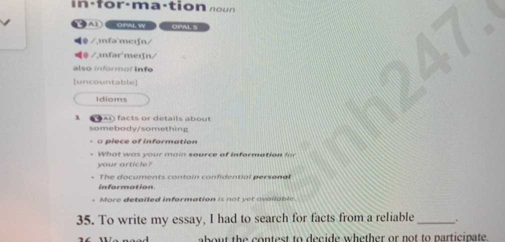 in : for·ma·tion n o u n 
OPAL W OPAL S
/,ɪnfə'meɪʃn/
⑩ /ɪnfər`meɪfn/
also informal info
[uncountable]
Idioms
1 A1) facts or details about
somebody/something
a piece of information
What was your main source of information for
your article?
The documents contain confidential personal
information
. More detailed information is not yet available.
35. To write my essay, I had to search for facts from a reliable _.
about the contest to decide whether or not to participate.