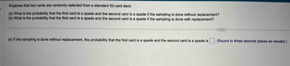 Suppose that two cards are randomly selected from a standard 52 -card deck. 
(a) What is the probability that the first card is a spade and the second card is a spade if the sampling is done without replacement? 
(b) What is the probability that the first card is a spade and the second card is a spade if the sampling is done with replacement? 
(a) If the sampling is done without replacement, the probability that the first card is a spade and the second card is a spade is □ . (Round to three decimal places as needed.)