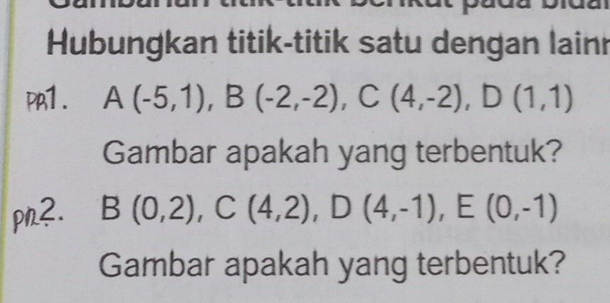 Hubungkan titik-titik satu dengan lainn 
PA1. A(-5,1), B(-2,-2), C(4,-2), D(1,1)
Gambar apakah yang terbentuk? 
pn2. B(0,2), C(4,2), D(4,-1), E(0,-1)
Gambar apakah yang terbentuk?