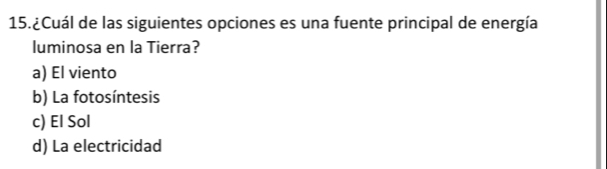 15.¿Cuál de las siguientes opciones es una fuente principal de energía
luminosa en la Tierra?
a) El viento
b) La fotosíntesis
c) El Sol
d) La electricidad