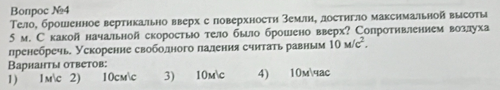 Bопроc №4
Τело, брошенное вертикально вверх с поверхности Земли, достигло максимальной высоты
5 м. Скакой начальной скоростыо тело было брошено вверх? Сопротивлением возлуха
пренебречь. Ускорение свободного падения считать равньм 10M/c^2. 
Варианты ответов:
1) 1mc 2) 10cmc 3 10mc 4) 10mчac