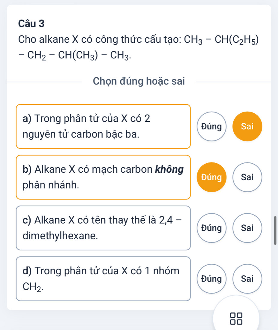 Cho alkane X có công thức cấu tạo: CH_3-CH(C_2H_5)
-CH_2-CH(CH_3)-CH_3. 
Chọn đúng hoặc sai
a) Trong phân tử của X có 2
Đúng Sai
nguyên tử carbon bậc ba.
b) Alkane X có mạch carbon không
Đúng Sai
phân nhánh.
c) Alkane X có tên thay thế là 2, 4 -
Đúng Sai
dimethylhexane.
d) Trong phân tử của X có 1 nhóm
Đúng Sai
CH_2.