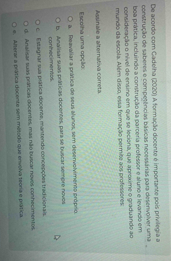 De acordo com Gadelha (2020) A formação docente é importante pois privilegia a
construção de saberes e competências básicas necessárias para desenvolver uma
boa prática, incluindo a construção da parceria professor e aluno e levando em
consideração o nível de ensino em que se leciona, que aproxime o graduando ao
mundo da escola. Além disso, essa formação permite aos professores:
Assinale a alternativa correta.
Escolha uma opção:
a. Reavaliar a prática de seus alunos, sem desenvolvimento próprio.
b. Analisar suas práticas docentes, para se buscar sempre novos
conhecimentos.
c. Estagnar sua prática docente, mantendo concepções tradicionais.
d. Analisar suas práticas docentes, mas não buscar novos conhecimentos.
e. Alterar a prática docente sem método que envolva teoria e prática.