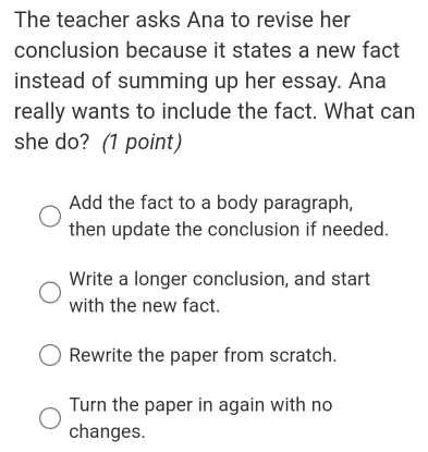 The teacher asks Ana to revise her
conclusion because it states a new fact
instead of summing up her essay. Ana
really wants to include the fact. What can
she do? (1 point)
Add the fact to a body paragraph,
then update the conclusion if needed.
Write a longer conclusion, and start
with the new fact.
Rewrite the paper from scratch.
Turn the paper in again with no
changes.