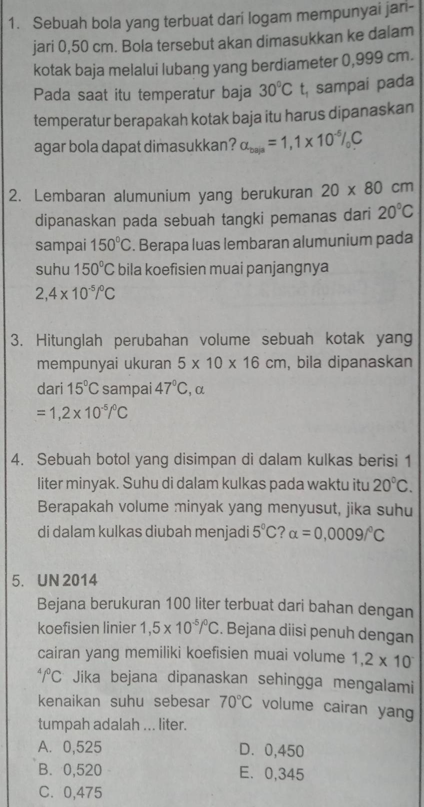 Sebuah bola yang terbuat dari logam mempunyai jari-
jari 0,50 cm. Bola tersebut akan dimasukkan ke dalam
kotak baja melalui lubang yang berdiameter 0,999 cm.
Pada saat itu temperatur baja 30°C t, sampai pada
temperatur berapakah kotak baja itu harus dipanaskan
agar bola dapat dimasukkan? alpha _baja=1,1* 10^(-5)/_oC
2. Lembaran alumunium yang berukuran 20* 80 cm
dipanaskan pada sebuah tangki pemanas dari 20°C
sampai 150°C. Berapa luas lembaran alumunium pada
suhu 150°C bila koefisien muai panjangnya
2,4* 10^(-5)/^0C
3. Hitunglah perubahan volume sebuah kotak yan
mempunyai ukuran 5* 10* 16cm , bila dipanaskan
dari 15°C sampai 47°C ,α
=1,2* 10^(-5)/^0C
4. Sebuah botol yang disimpan di dalam kulkas berisi 1
liter minyak. Suhu di dalam kulkas pada waktu itu 20°C.
Berapakah volume minyak yang menyusut, jika suhu
di dalam kulkas diubah menjadi 5°C ? alpha =0,0009/^circ C
5. UN 2014
Bejana berukuran 100 liter terbuat dari bahan dengan
koefisien linier 1,5* 10^(-5)/^0C. Bejana diisi penuh dengan
cairan yang memiliki koefisien muai volume 1,2* 10^-
4/^0C Jika bejana dipanaskan sehingga mengalami
kenaikan suhu sebesar 70°C volume cairan yang
tumpah adalah ... liter.
A. 0,525 D. 0,450
B. 0,520 E. 0,345
C. 0,475