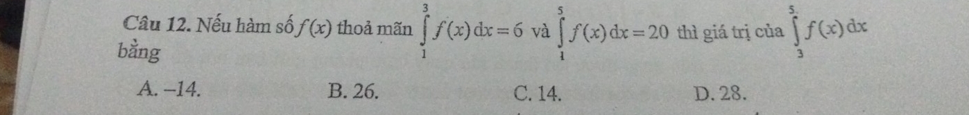 Nếu hàm số f(x) thoả mãn ∈tlimits _1^3f(x)dx=6 và ∈tlimits _1^5f(x)dx=20 thì giá trị của ∈tlimits _3^5f(x)dx
bằng
A. −14. B. 26. C. 14. D. 28.