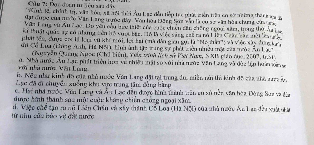 Đọc đoạn tư liệu sau đây
*Kinh tế, chính trị, văn hóa, xã hội thời Âu Lạc đều tiếp tục phát triển trên cơ sở những thành tựu đã
đạt được của nước Văn Lang trước đây. Văn hóa Đông Sơn vẫn là cơ sở văn hóa chung của nước
Văn Lang và Âu Lạc. Do yêu cầu bức thiết của cuộc chiến đấu chống ngoại xâm, trong thời Âu Lạc,
kĩ thuật quân sự có những tiến bộ vượt bậc. Đó là việc sáng chế ra nó Liên Châu bắn một lần nhiều
phát tên, được coi là loại vũ khí mới, lợi hại (mà dân gian gọi là “Nỏ thần”) và việc xây dựng kinh
đô Cổ Loa (Đông Anh, Hà Nội), hình ảnh tập trung sự phát triển nhiều mặt của nước Âu Lạc''.
(Nguyễn Quang Ngọc (Chủ biên), Tiến trình lịch sử Việt Nam, NXB giáo dục, 2007, tr.31)
a. Nhà nước Âu Lạc phát triển hơn về nhiều mặt so với nhà nước Văn Lang và độc lập hoàn toàn so
với nhà nước Văn Lang.
b. Nếu như kinh đô của nhà nước Văn Lang đặt tại trung du, miền núi thì kinh đô của nhà nước Âu
Lạc đã di chuyển xuống khu vực trung tâm đồng bằng
c. Hai nhà nước Văn Lang và Âu Lạc đều được hình thành trên cơ sở nền văn hóa Đông Sơn và đều
được hình thành sau một cuộc kháng chiến chống ngoại xâm.
d. Việc chế tạo ra nỏ Liên Châu và xây thành Cổ Loa (Hà Nội) của nhà nước Âu Lạc đều xuất phát
từ nhu cầu bảo vệ đất nước