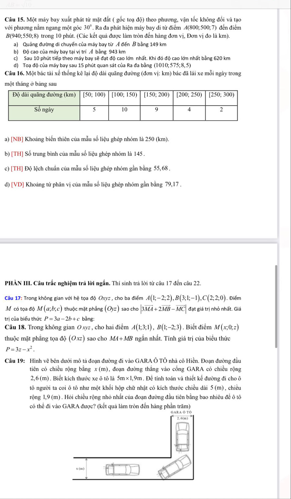 Một máy bay xuất phát từ mặt đất ( gốc toạ độ) theo phương, vận tốc không đổi và tạo
với phương nằm ngang một góc 30°. Ra đa phát hiện máy bay di từ điểm A(800;500;7) đến điểm
B(940;550;8) trong 10 phút. (Các kết quả được làm tròn đến hàng đơn vị, Đơn vị đo là km).
a) Quảng đường di chuyển của máy bay từ A đến B bằng 149 km
b) Độ cao của máy bay tại vị trí Á bằng 943 km
c) Sau 10 phút tiếp theo máy bay sẽ đạt độ cao lớn nhất. Khi đó độ cao lớn nhất bằng 620 km
d) Toạ độ của máy bay sau 15 phút quan sát của Ra đa bằng (1010;575;8,5)
Câu 16. Một bác tài xế thống kê lại độ dài quãng đường (đơn vị: km) bác đã lái xe mỗi ngày trong
một tháng ở bảng sau
a) [NB] Khoảng biến thiên của mẫu số liệu ghép nhóm là 250 (km).
b) [TH] Số trung bình của mẫu số liệu ghép nhóm là 145 .
c) [TH] Độ lệch chuẩn của mẫu số liệu ghép nhóm gần bằng 55, 68 .
d) [VD] Khoảng tứ phân vị của mẫu số liệu ghép nhóm gần bằng 79,17 .
PHÀN III. Câu trắc nghiệm trả lời ngắn. Thí sinh trả lời từ câu 17 đến câu 22.
Câu 17: Trong không gian với hệ tọa độ Oxyz : , cho ba điểm A(1;-2;2),B(3;1;-1),C(2;2;0) 1. Điểm
M có tọa độ M(a;b;c) thuộc mặt phẳng (Oyz) sao cho |3vector MA+2vector MB-vector MC| đạt giá trị nhỏ nhất. Giá
trị của biểu thức P=3a-2b+c bằng:
Câu 18. Trong không gian Oxyz , cho hai điểm A(1;3;1),B(1;-2;3). Biết điểm M(x;0;z)
thuộc mặt phẳng tọa dhat Q(Oxz) sao cho MA+MB ngắn nhất. Tính giá trị của biểu thức
P=3z-x^2.
Câu 19: Hình vẽ bên dưới mô tả đoạn đường đi vào GARA Ô TÔ nhà cô Hiền. Đoạn đường đầu
tiên có chiều rộng bằng x(m) 0, đoạn đường thắng vào cổng GARA có chiều rộng
2,6(m. Biết kích thước xe ô tô là 5m* 1,9m. Để tính toán và thiết kế đường đi cho ô
tô người ta coi ô tô như một khối hộp chữ nhật có kích thước chiều dài 5(m) ,chiều
rộng 1,9(m) 0 . Hỏi chiều rộng nhỏ nhất của đoạn đường đầu tiên bằng bao nhiêu để ô tô
có thể đi vào GARA được? (kết quả làm tròn đến hàng phần trăm)
