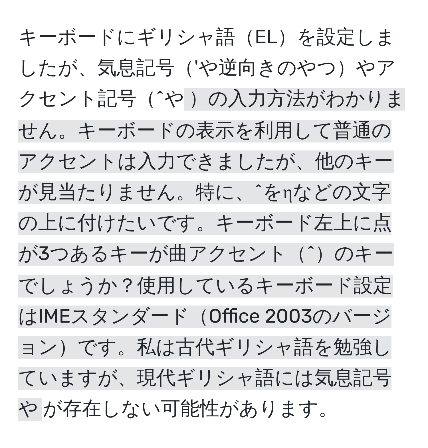 キーボードにギリシャ語ELを設定しましたが、気息記号'や逆向きのやつやアクセント記号^や`の入力方法がわかりません。キーボードの表示を利用して普通のアクセントは入力できましたが、他のキーが見当たりません。特に、^をηなどの文字の上に付けたいです。キーボード左上に点が3つあるキーが曲アクセント^のキーでしょうか？使用しているキーボード設定はIMEスタンダードOffice 2003のバージョンです。私は古代ギリシャ語を勉強していますが、現代ギリシャ語には気息記号や`が存在しない可能性があります。