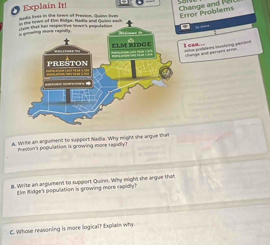 Change and Per 
O Explain It! soïve 
Nadia lives in the town of Preston. Quinn lives 
Error Problems 
town of Elm Ridge. Nadia and Quinn each 
Go Online 
. 
I can... 
solve problems involving percent 
change and percent error. 
A. Write an argument to support Nadia. Why might she argue that 
Preston’s population is growing more rapidly? 
B. Write an argument to support Quinn. Why might she argue that 
Elm Ridge’s population is growing more rapidly? 
C. Whose reasoning is more logical? Explain why.