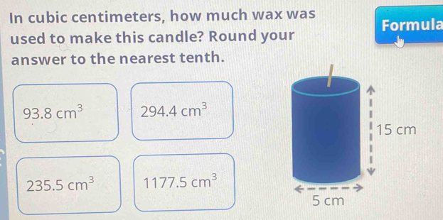 In cubic centimeters, how much wax was Formula
used to make this candle? Round your
answer to the nearest tenth.
93.8cm^3 294.4cm^3
235.5cm^3 1177.5cm^3