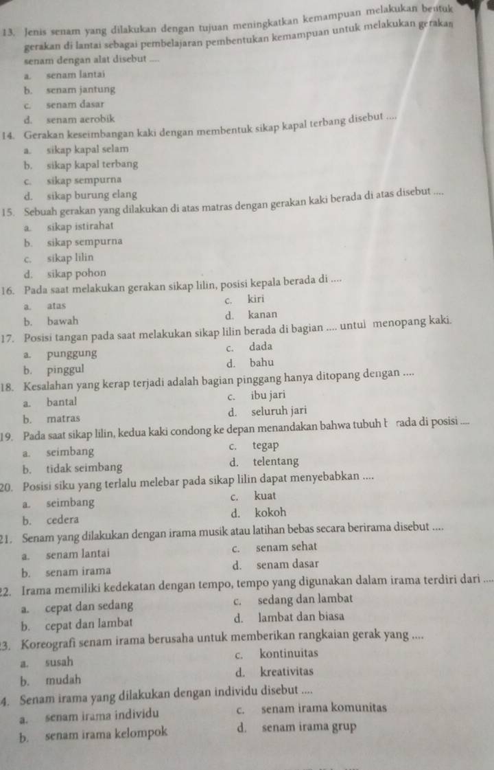 Jenis senam yang dilakukan dengan tujuan meningkatkan kemampuan melakukan bentuk
gerakan di lantai sebagai pembelajaran pembentukan kemampuan untuk melakukan gerakaŋ
senam dengan alat disebut ....
a. senam lantai
b. senam jantung
c. senam dasar
d. senam aerobik
14. Gerakan keseimbangan kaki dengan membentuk sikap kapal terbang disebut ....
a. sikap kapal selam
b. sikap kapal terbang
c. sikap sempurna
d. sikap burung elang
15. Sebuah gerakan yang dilakukan di atas matras dengan gerakan kaki berada di atas disebut ....
a. sikap istirahat
b. sikap sempurna
c. sikap lilin
d. sikap pohon
16. Pada saat melakukan gerakan sikap lilin, posisi kepala berada di ....
a. atas c. kiri
b. bawah d. kanan
17. Posisi tangan pada saat melakukan sikap lilin berada di bagian .... untui menopang kaki.
a. punggung c. dada
b. pinggul d. bahu
18. Kesalahan yang kerap terjadi adalah bagian pinggang hanya ditopang dengan ....
a. bantal c. ibu jari
b. matras d. seluruh jari
19. Pada saat sikap lilin, kedua kaki condong ke depan menandakan bahwa tubuh brada di posisi ....
a. seimbang c. tegap
b. tidak seimbang d. telentang
20. Posisi siku yang terlalu melebar pada sikap lilin dapat menyebabkan ....
a. seimbang c. kuat
b. cedera d. kokoh
21. Senam yang dilakukan dengan irama musik atau latihan bebas secara berirama disebut ....
a. senam lantai c. senam sehat
b. senam irama d. senam dasar
22. Irama memiliki kedekatan dengan tempo, tempo yang digunakan dalam irama terdiri dari ....
a. cepat dan sedang c. sedang dan lambat
b. cepat dan lambat d. lambat dan biasa
3. Koreografi senam irama berusaha untuk memberikan rangkaian gerak yang ....
a. susah c. kontinuitas
b. mudah d. kreativitas
4. Senam irama yang dilakukan dengan individu disebut ....
a. senam irama individu c. senam irama komunitas
b. senam irama kelompok d. senam irama grup