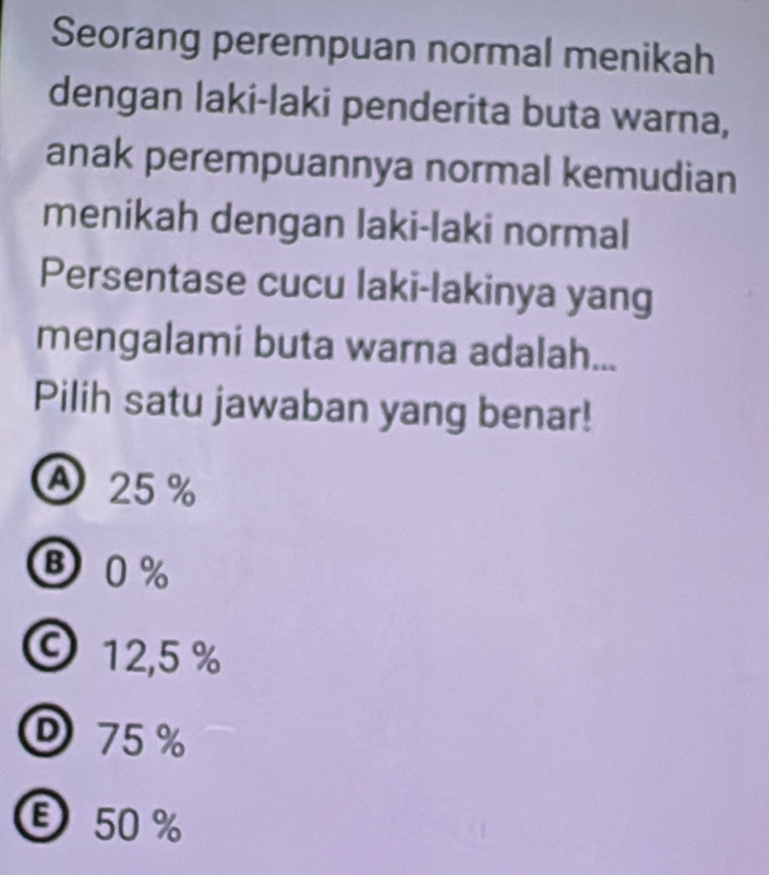 Seorang perempuan normal menikah
dengan laki-laki penderita buta warna,
anak perempuannya normal kemudian
menikah dengan laki-laki normal
Persentase cucu laki-lakinya yang
mengalami buta warna adalah...
Pilih satu jawaban yang benar!
A 25%
B0%
©12, 5 %
75%
Ⓔ50 %