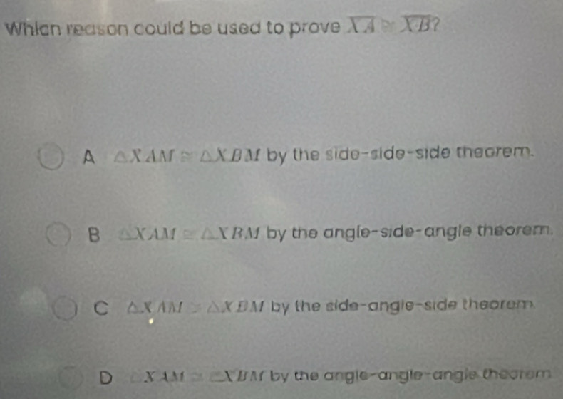 Whicn reason could be used to prove overline XA≌ overline XB 2
A △ XAM≌ △ XBM by the side-side-side theorem.
B △ XAM≌ △ XBM by the angle-side-angle theorem.
C △ XAM≌ △ XDM by the side-angle-side thearem.
D XAM≌ EXBM by the angle-angle-angle theorem