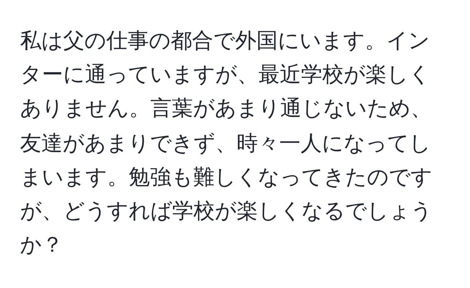 私は父の仕事の都合で外国にいます。インターに通っていますが、最近学校が楽しくありません。言葉があまり通じないため、友達があまりできず、時々一人になってしまいます。勉強も難しくなってきたのですが、どうすれば学校が楽しくなるでしょうか？