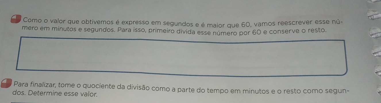 Como o valor que obtivemos é expresso em segundos e é maior que 60, vamos reescrever esse nú- 
mero em minutos e segundos. Para isso, primeiro divida esse número por 60 e conserve o resto. 
Para finalizar, tome o quociente da divisão como a parte do tempo em minutos e o resto como segun- 
dos. Determine esse valor.