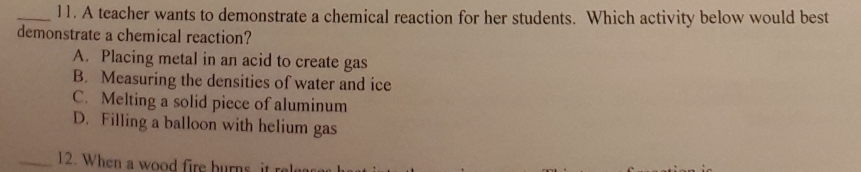 A teacher wants to demonstrate a chemical reaction for her students. Which activity below would best
demonstrate a chemical reaction?
A. Placing metal in an acid to create gas
B. Measuring the densities of water and ice
C. Melting a solid piece of aluminum
D. Filling a balloon with helium gas
_12. When a wood fire burns it