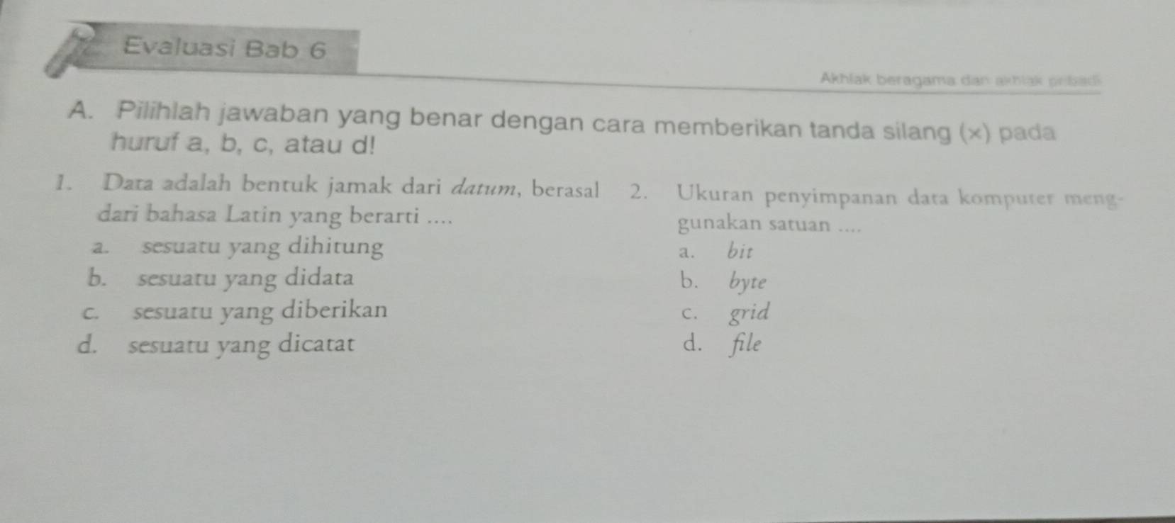 Evaluasi Bab 6
Akhlak beragama dan akhlak prbadi
A. Pilihlah jawaban yang benar dengan cara memberikan tanda silang (×) pada
huruf a, b, c, atau d!
1. Data adalah bentuk jamak dari datum, berasal 2. Ukuran penyimpanan data komputer meng-
dari bahasa Latin yang berarti .... gunakan satuan ....
a. sesuatu yang dihitung a. bit
b. sesuatu yang didata b. byte
c. sesuatu yang diberikan c. grid
d. sesuatu yang dicatat d. file