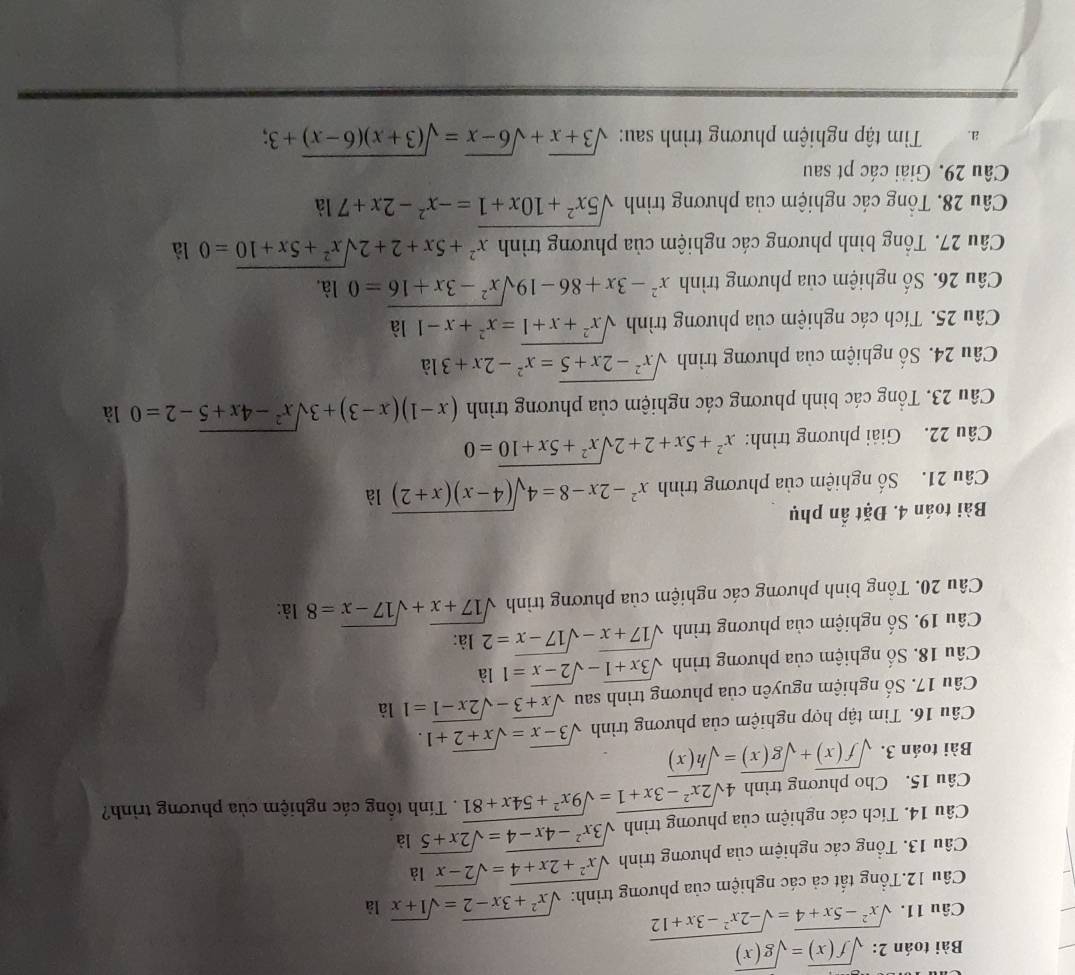 Bài toán 2: sqrt(f(x))=sqrt(g(x))
Câu 11. sqrt(x^2-5x+4)=sqrt(-2x^2-3x+12)
Cầu 12.Tổng tất cả các nghiệm của phương trình: sqrt(x^2+3x-2)=sqrt(1+x) là
Câu 13. Tổng các nghiệm của phương trình sqrt(x^2+2x+4)=sqrt(2-x) là
Câu 14. Tích các nghiệm của phương trình sqrt(3x^2-4x-4)=sqrt(2x+5) là
Câu 15. Cho phương trình 4sqrt(2x^2-3x+1)=sqrt(9x^2+54x+81). Tính tổng các nghiệm của phương trình?
Bài toán 3. sqrt(f(x))+sqrt(g(x))=sqrt(h(x))
Câu 16. Tìm tập hợp nghiệm của phương trình sqrt(3-x)=sqrt(x+2)+1.
Câu 17. Số nghiệm nguyên của phương trình sau sqrt(x+3)-sqrt(2x-1)=1 là
Câu 18. Số nghiệm của phương trình sqrt(3x+1)-sqrt(2-x)=1 là
Câu 19. Số nghiệm của phương trình sqrt(17+x)-sqrt(17-x)=2 là:
Câu 20. Tổng bình phương các nghiệm của phương trình sqrt(17+x)+sqrt(17-x)=8 là:
Bài toán 4. Đặt ẩn phụ
Câu 21. Số nghiệm của phương trình x^2-2x-8=4sqrt((4-x)(x+2)) là
Câu 22. Giải phương trình: x^2+5x+2+2sqrt(x^2+5x+10)=0
Câu 23. Tổng các bình phương các nghiệm của phương trình (x-1)(x-3)+3sqrt(x^2-4x+5)-2=0 là
Câu 24. Số nghiệm của phương trình sqrt(x^2-2x+5)=x^2-2x+31a
Câu 25. Tích các nghiệm của phương trình sqrt(x^2+x+1)=x^2+x-1 l: 1
Câu 26. Số nghiệm của phương trình x^2-3x+86-19sqrt(x^2-3x+16)=0 là,
Câu 27. Tổng bình phương các nghiệm của phương trình x^2+5x+2+2sqrt(x^2+5x+10)=0 là
Câu 28. Tổng các nghiệm của phương trình sqrt(5x^2+10x+1)=-x^2-2x+7 là
Câu 29. Giải các pt sau
a.  Tim tập nghiệm phương trình sau: sqrt(3+x)+sqrt(6-x)=sqrt((3+x)(6-x))+3;