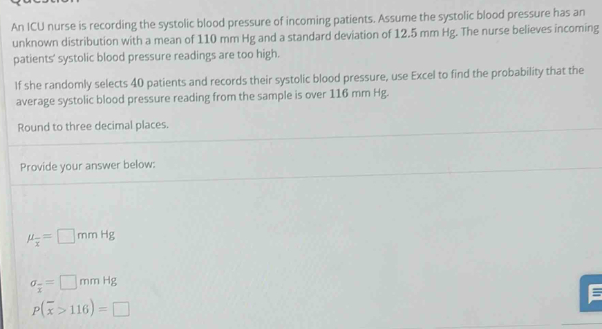 An ICU nurse is recording the systolic blood pressure of incoming patients. Assume the systolic blood pressure has an 
unknown distribution with a mean of 110 mm Hg and a standard deviation of 12.5 mm Hg. The nurse believes incoming 
patients’ systolic blood pressure readings are too high. 
If she randomly selects 40 patients and records their systolic blood pressure, use Excel to find the probability that the 
average systolic blood pressure reading from the sample is over 116 mm Hg. 
Round to three decimal places. 
Provide your answer below:
mu _overline x=□ mm Hg
sigma _overline x=□ mmHg
=
P(overline x>116)=□