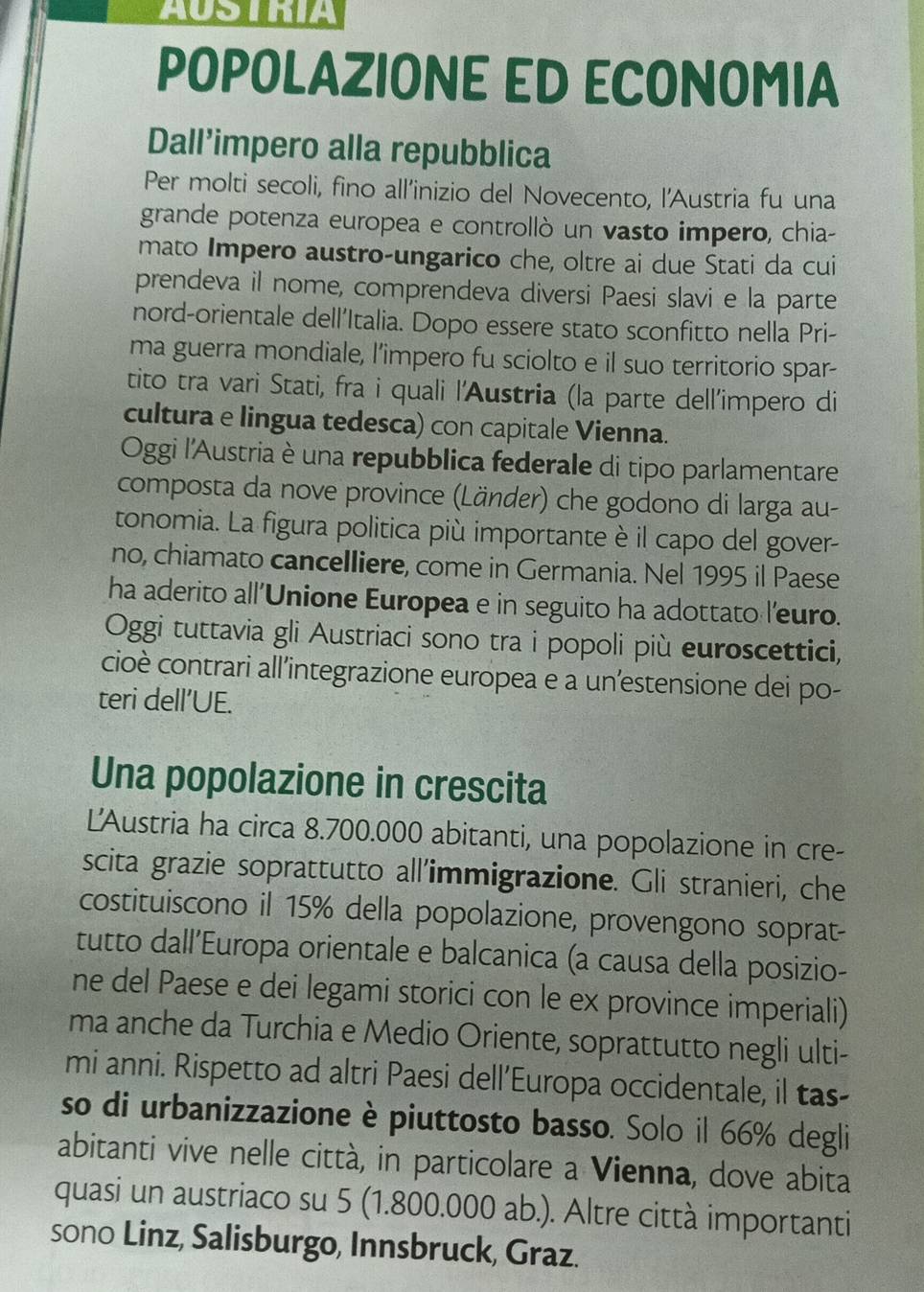 AUSTKIA
POPOLAZIONE ED ECONOMIA
Dall’impero alla repubblica
Per molti secoli, fino all’inizio del Novecento, l’Austria fu una
grande potenza europea e controllò un vasto impero, chia-
mato Impero austro-ungarico che, oltre ai due Stati da cui
prendeva il nome, comprendeva diversi Paesi slavi e la parte
nord-orientale dell’Italia. Dopo essere stato sconfitto nella Pri-
ma guerra mondiale, l’impero fu sciolto e il suo territorio spar-
tito tra vari Stati, fra i quali l'Austria (la parte dell'impero di
cultura e lingua tedesca) con capitale Vienna.
Oggi l'Austria è una repubblica federale di tipo parlamentare
composta da nove province (Länder) che godono di larga au-
tonomia. La figura politica più importante è il capo del gover-
no, chiamato cancelliere, come in Germania. Nel 1995 il Paese
ha aderito all'Unione Europea e in seguito ha adottato l'euro.
Oggi tuttavia gli Austriaci sono tra i popoli più euroscettici,
cioè contrari all'integrazione europea e a un’estensione dei po-
teri dell’UE.
Una popolazione in crescita
L'Austria ha circa 8.700.000 abitanti, una popolazione in cre-
scita grazie soprattutto all'immigrazione. Gli stranieri, che
costituiscono il 15% della popolazione, provengono soprat-
tutto dall’Europa orientale e balcanica (a causa della posizio-
ne del Paese e dei legami storici con le ex province imperiali)
ma anche da Turchia e Medio Oriente, soprattutto negli ulti-
mi anni. Rispetto ad altri Paesi dell’Europa occidentale, il tas-
so di urbanizzazione è piuttosto basso. Solo il 66% degli
abitanti vive nelle città, in particolare a Vienna, dove abita
quasi un austriaco su 5 (1.800.000 ab.). Altre città importanti
sono Linz, Salisburgo, Innsbruck, Graz.