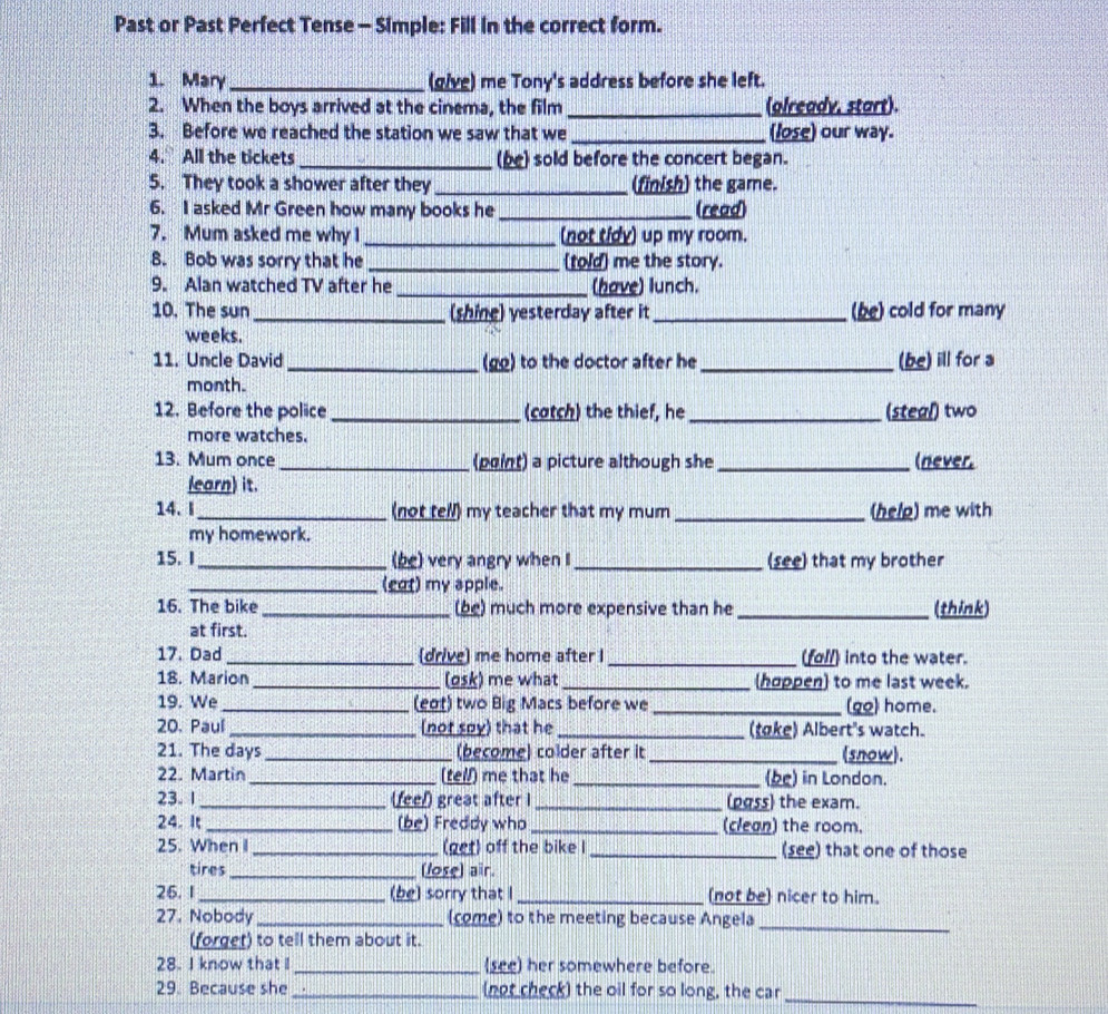 Past or Past Perfect Tense - Simple: Fill in the correct form.
1. Mary _(give) me Tony's address before she left.
2. When the boys arrived at the cinema, the film _(glready, start).
3. Before we reached the station we saw that we _(lose) our way.
4. All the tickets _(be) sold before the concert began.
5. They took a shower after they _(finish) the game.
6. I asked Mr Green how many books he _(read)
7. Mum asked me why I _(not tidy) up my room.
B. Bob was sorry that he _(told) me the story.
9. Alan watched TV after he _(have) lunch.
10. The sun _(shine) yesterday after it _(be) cold for many
weeks.
11. Uncle David _(go) to the doctor after he _(be) ill for a
month.
12. Before the police _(catch) the thief, he _(steal) two
more watches.
13. Mum once _(point) a picture although she _(never.
learn) it.
14. I_ (not tell) my teacher that my mum_ (help) me with
my homework.
15. I _(be) very angry when I _(see) that my brother
_(eot) my apple.
16. The bike _(be) much more expensive than he_ (think)
at first.
17. Dad_ (drive) me home after I _(foll) into the water.
18. Marion_ (osk) me what _(hoppen) to me last week.
19. We_ (eot) two Big Macs before we _(go) home.
20. Paul _(not soy) that he _(toke) Albert's watch.
21. The days _(become) colder after it _(snow).
22. Martin _(tell) me that he _(be) in London.
23. 1 _(feel) great after I _(pgss) the exam.
24. It _(be) Freddy who _(clean) the room.
25. When I_ (get) off the bike I _(see) that one of those
tires _(lose) air.
26.1 _(be) sorry that I _(not be) nicer to him.
27. Nobody _(come) to the meeting because Angela_
(forget) to tell them about it.
28. I know that I_ (see) her somewhere before.
29. Because she _(not check) the oil for so long, the car_