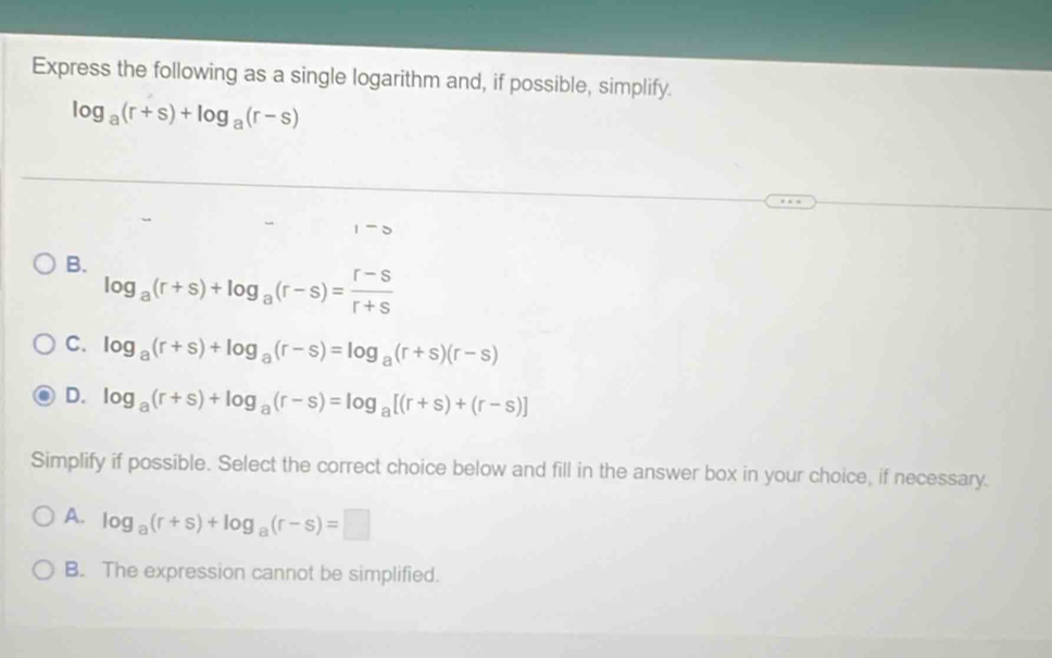 Express the following as a single logarithm and, if possible, simplify.
log _a(r+s)+log _a(r-s)
B. log _a(r+s)+log _a(r-s)= (r-s)/r+s 
C. log _a(r+s)+log _a(r-s)=log _a(r+s)(r-s)
D. log _a(r+s)+log _a(r-s)=log _a[(r+s)+(r-s)]
Simplify if possible. Select the correct choice below and fill in the answer box in your choice, if necessary.
A. log _a(r+s)+log _a(r-s)=□
B. The expression cannot be simplified.