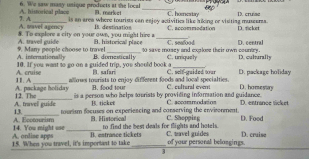 We saw many unique products at the local _.
A. historical place B. market C. homestay D. cruise
7. A _is an area where tourists can enjoy activities like hiking or visiting museums.
A. travel agency B. destination C. accommodation D. ticket
_
8. To explore a city on your own, you might hire a .
A. travel guide B. historical place C. seafood D. central
9. Many people choose to travel_ to save money and explore their own country.
A. internationally B. domestically C. uniquely D. culturally
10. If you want to go on a guided trip, you should book a _,
A. cruise B. safari C. self-guided tour D. package holiday
11. A_ allows tourists to enjoy different foods and local specialties.
A. package holiday B. food tour C. cultural event D. homestay
12. The _is a person who helps tourists by providing information and guidance.
A. travel guide B. ticket C. accommodation D. entrance ticket
13._ tourism focuses on experiencing and conserving the environment.
A. Ecotourism B. Historical C. Shopping D. Food
14. You might use_ to find the best deals for flights and hotels
A. online apps B. entrance tickets C. travel guides D. cruise
15. When you travel, it's important to take _of your personal belongings.
3