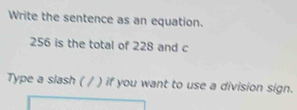 Write the sentence as an equation.
256 is the total of 228 and c 
Type a slash ( / ) if you want to use a division sign.