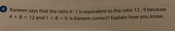 Kareem says that the ratio 4:1 is equivalent to the ratio 12:9 because
4+8=12 and 1+8=9. Is Kareem correct? Explain how you know.