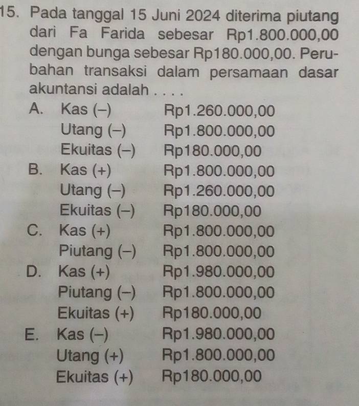 Pada tanggal 15 Juni 2024 diterima piutang
dari Fa Farida sebesar Rp1.800.000,00
dengan bunga sebesar Rp180.000,00. Peru-
bahan transaksi dalam persamaan dasar
akuntansi adalah . . . .
A. Kas (-) Rp1.260.000,00
Utang (-) Rp1.800.000,00
Ekuitas (-) Rp180.000,00
B. Kas (+) Rp1.800.000,00
Utang (-) Rp1.260.000,00
Ekuitas (-) Rp180.000,00
C. Kas (+) Rp1.800.000,00
Piutang (-) Rp1.800.000,00
D. Kas (+) Rp1.980.000,00
Piutang (-) Rp1.800.000,00
Ekuitas (+) Rp180.000,00
E. Kas (-) Rp1.980.000,00
Utang (+) Rp1.800.000,00
Ekuitas (+) Rp180.000,00